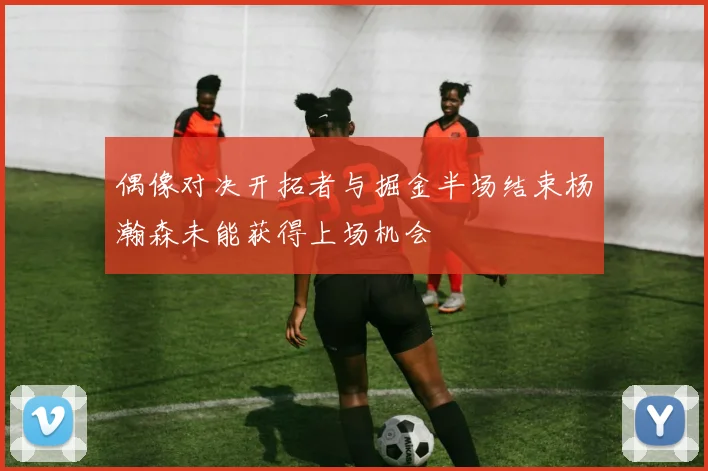 偶像对决开拓者与掘金半场结束杨瀚森未能获得上场机会