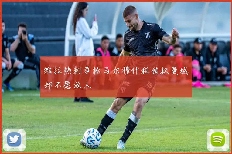 维拉热刺争抢马尔穆什租借权曼城却不愿放人
