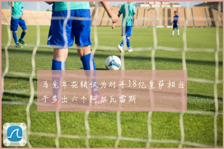马竞年花销仅为对手18亿皇萨相当于多出六个阿尔瓦雷斯
