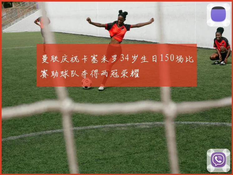 曼联庆祝卡塞米罗34岁生日150场比赛助球队夺得两冠荣耀
