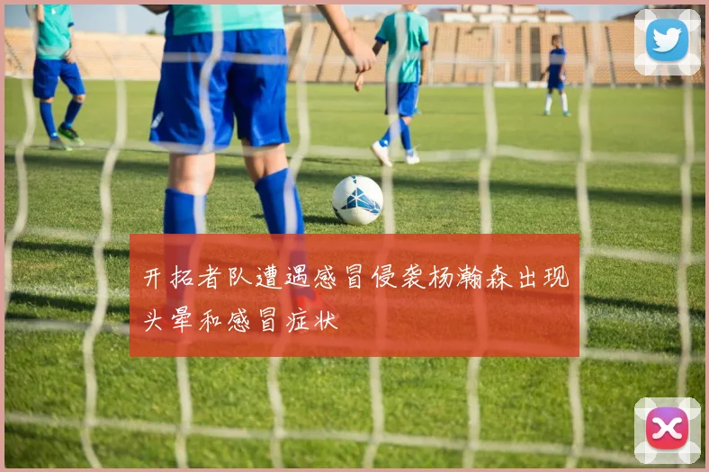 开拓者队遭遇感冒侵袭杨瀚森出现头晕和感冒症状