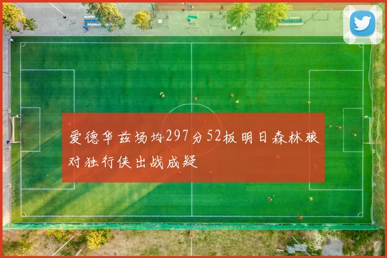 爱德华兹场均297分52板明日森林狼对独行侠出战成疑