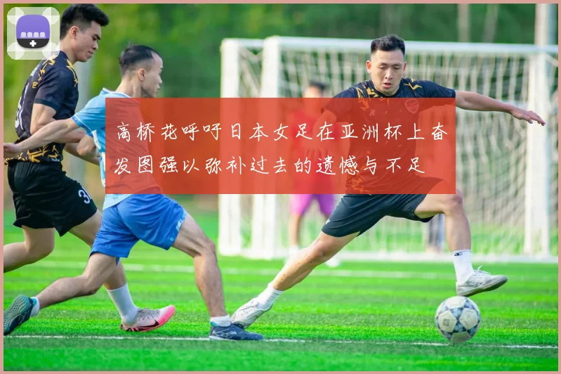 高桥花呼吁日本女足在亚洲杯上奋发图强以弥补过去的遗憾与不足