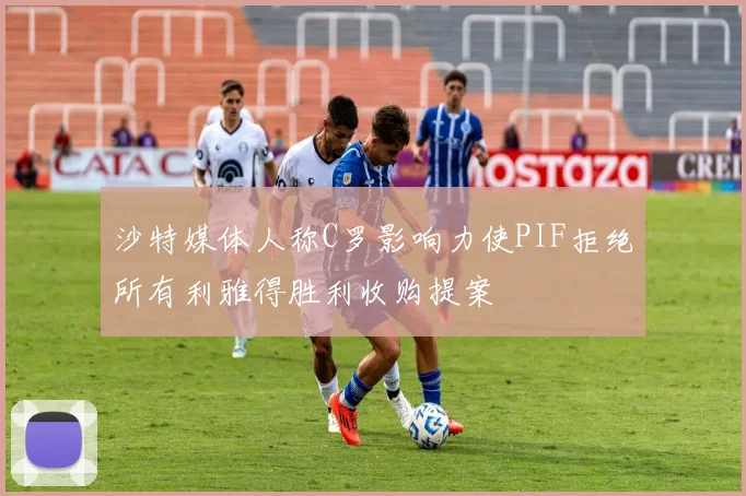 沙特媒体人称C罗影响力使PIF拒绝所有利雅得胜利收购提案