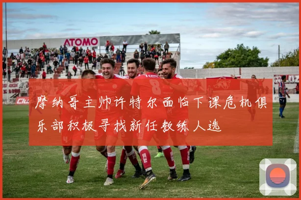摩纳哥主帅许特尔面临下课危机俱乐部积极寻找新任教练人选