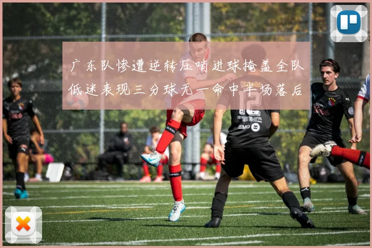 广东队惨遭逆转压哨进球掩盖全队低迷表现三分球无一命中半场落后26分