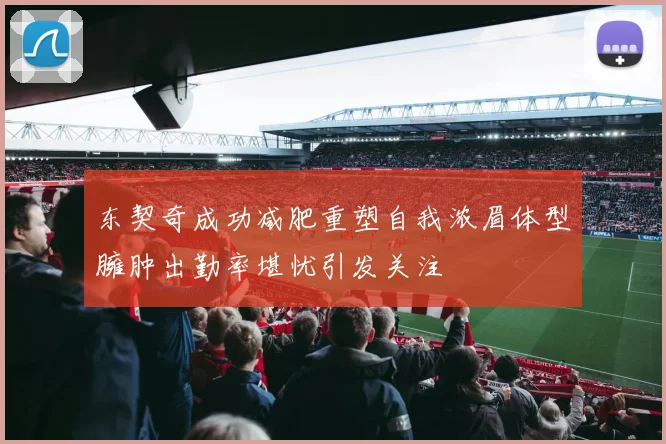东契奇成功减肥重塑自我浓眉体型臃肿出勤率堪忧引发关注
