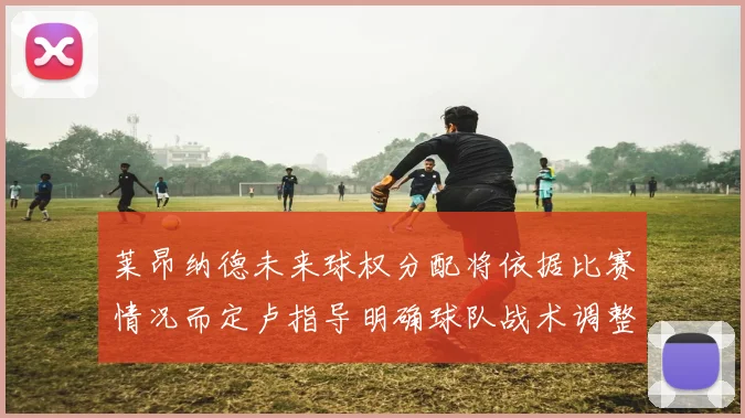 莱昂纳德未来球权分配将依据比赛情况而定卢指导明确球队战术调整方向