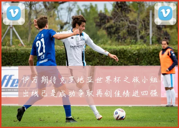 伊万期待克罗地亚世界杯之旅小组出线已是成功争取再创佳绩进四强