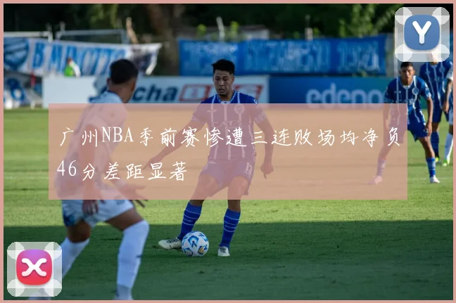 广州NBA季前赛惨遭三连败场均净负46分差距显著