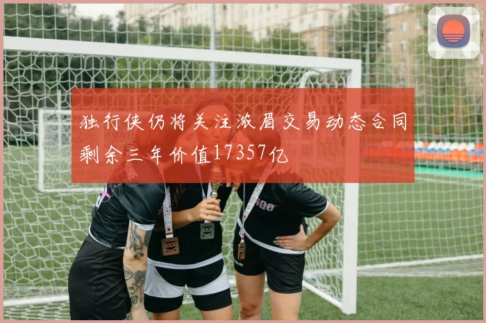 独行侠仍将关注浓眉交易动态合同剩余三年价值17357亿