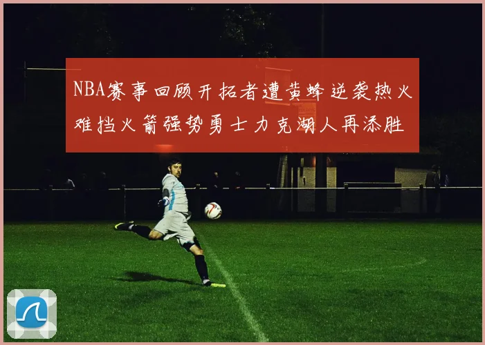 NBA赛事回顾开拓者遭黄蜂逆袭热火难挡火箭强势勇士力克湖人再添胜绩