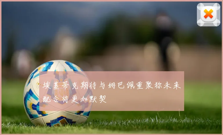 埃基蒂克期待与姆巴佩重聚称未来配合将更加默契