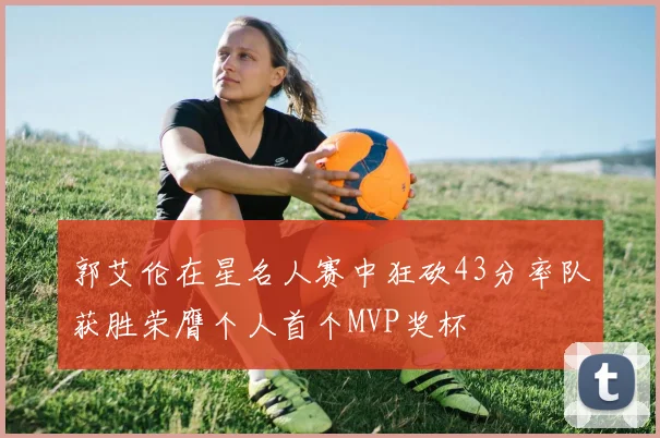 郭艾伦在星名人赛中狂砍43分率队获胜荣膺个人首个MVP奖杯