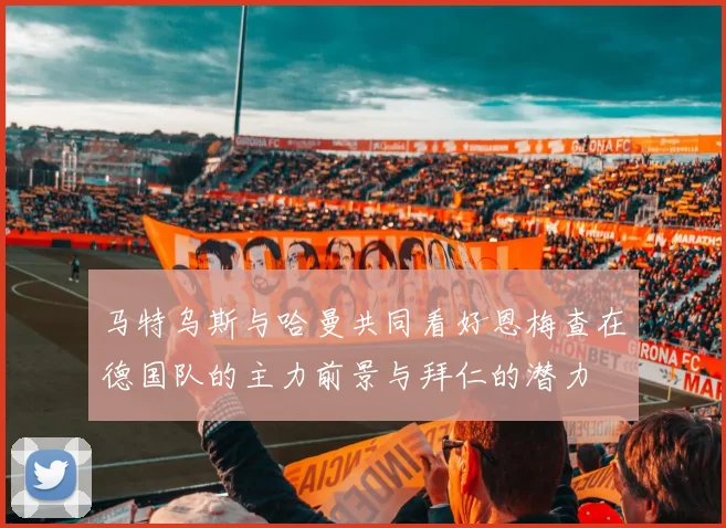 马特乌斯与哈曼共同看好恩梅查在德国队的主力前景与拜仁的潜力