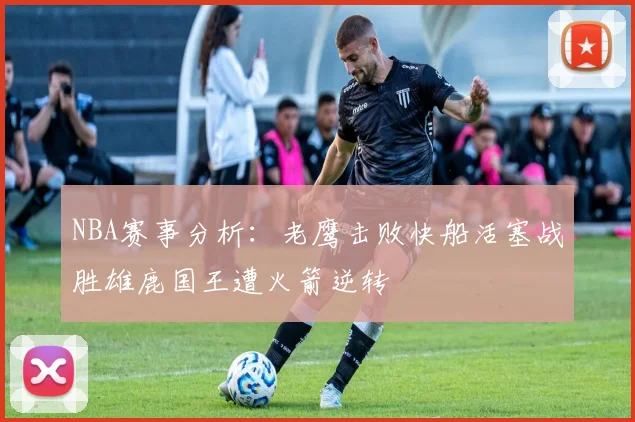 NBA赛事分析：老鹰击败快船活塞战胜雄鹿国王遭火箭逆转