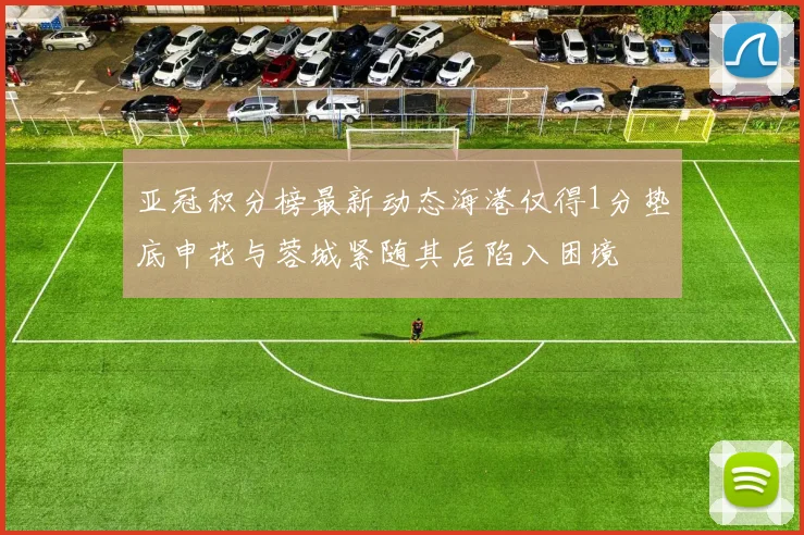 亚冠积分榜最新动态海港仅得1分垫底申花与蓉城紧随其后陷入困境