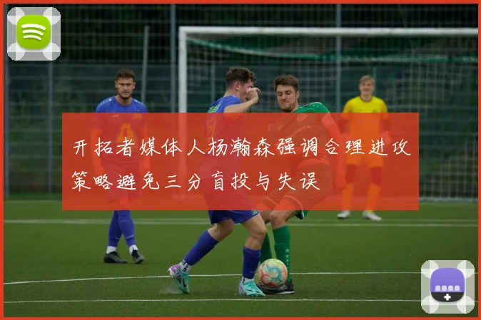 开拓者媒体人杨瀚森强调合理进攻策略避免三分盲投与失误