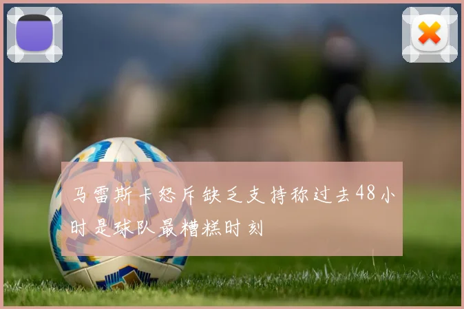 马雷斯卡怒斥缺乏支持称过去48小时是球队最糟糕时刻