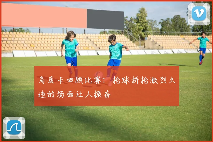 乌度卡回顾比赛：抢球拼抢激烈久违的场面让人振奋