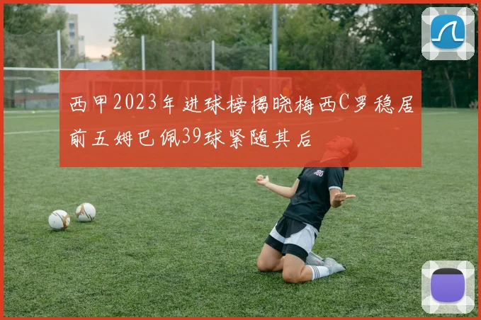 西甲2023年进球榜揭晓梅西C罗稳居前五姆巴佩39球紧随其后