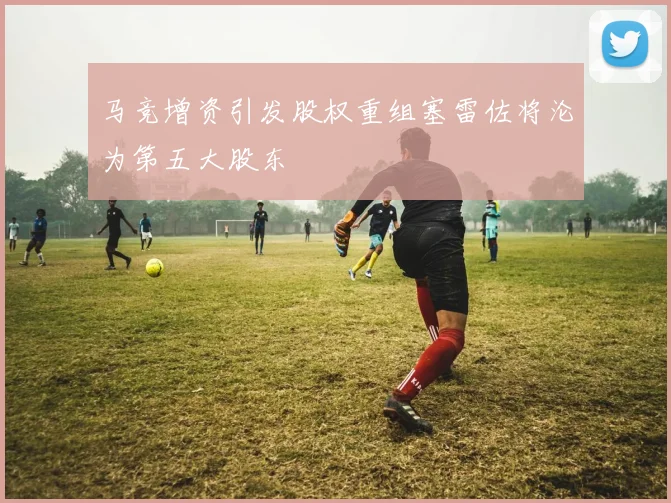 马竞增资引发股权重组塞雷佐将沦为第五大股东
