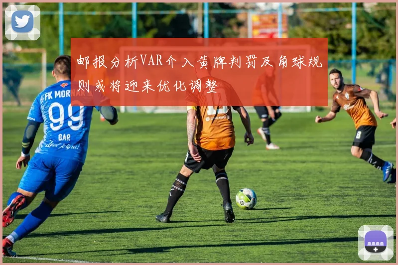 邮报分析VAR介入黄牌判罚及角球规则或将迎来优化调整