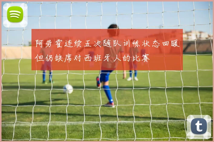 阿劳霍连续五次随队训练状态回暖但仍缺席对西班牙人的比赛
