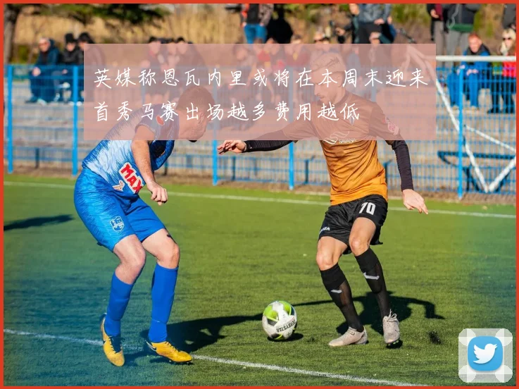 英媒称恩瓦内里或将在本周末迎来首秀马赛出场越多费用越低