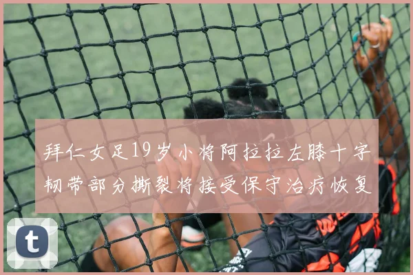 拜仁女足19岁小将阿拉拉左膝十字韧带部分撕裂将接受保守治疗恢复计划启动