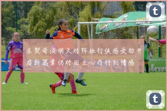 东契奇谈明天对阵独行侠感受称开启新篇章仍对旧主心存特别情感