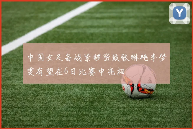 中国女足备战紧锣密鼓张琳艳李梦雯有望在6日比赛中亮相
