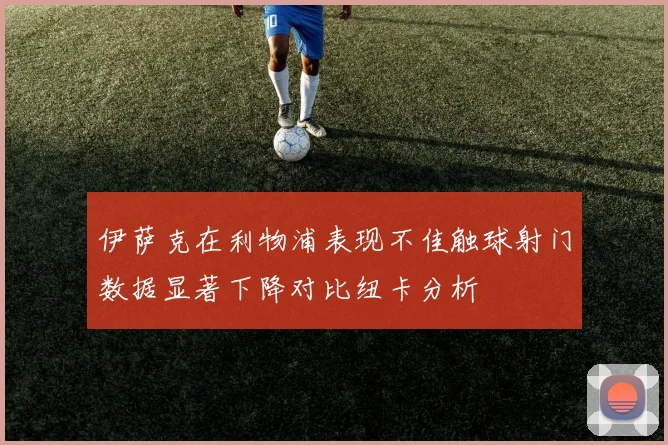 伊萨克在利物浦表现不佳触球射门数据显著下降对比纽卡分析