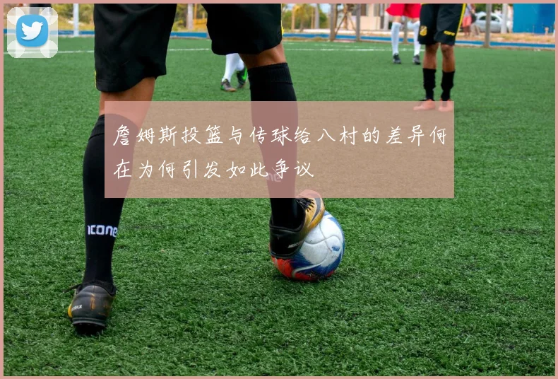 詹姆斯投篮与传球给八村的差异何在为何引发如此争议