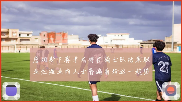 詹姆斯下赛季或将在骑士队结束职业生涯业内人士普遍看好这一趋势