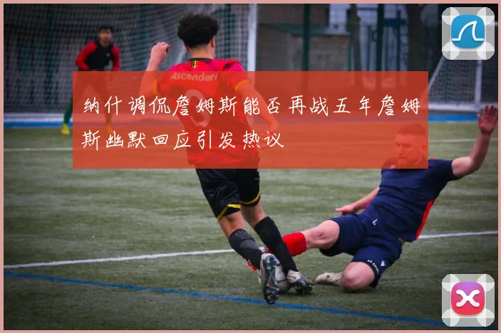 纳什调侃詹姆斯能否再战五年詹姆斯幽默回应引发热议