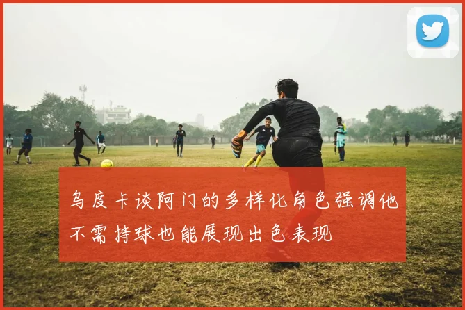 乌度卡谈阿门的多样化角色强调他不需持球也能展现出色表现