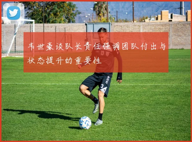 韦世豪谈队长责任强调团队付出与状态提升的重要性