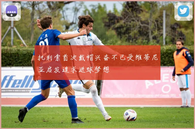 托利索首次戴帽兴奋不已受维蒂尼亚启发追求进球梦想