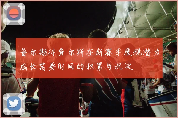 普尔期待费尔斯在新赛季展现潜力成长需要时间的积累与沉淀