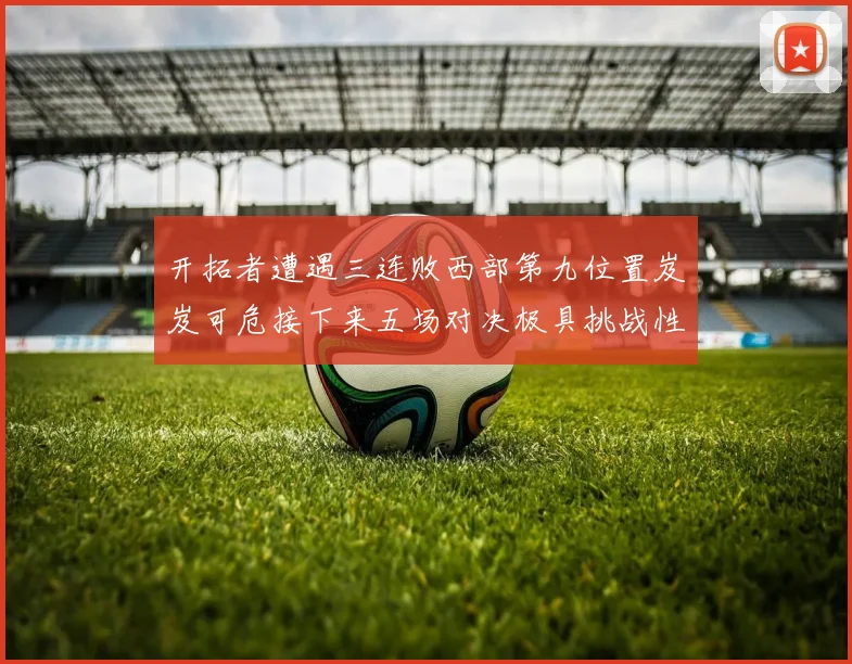 开拓者遭遇三连败西部第九位置岌岌可危接下来五场对决极具挑战性
